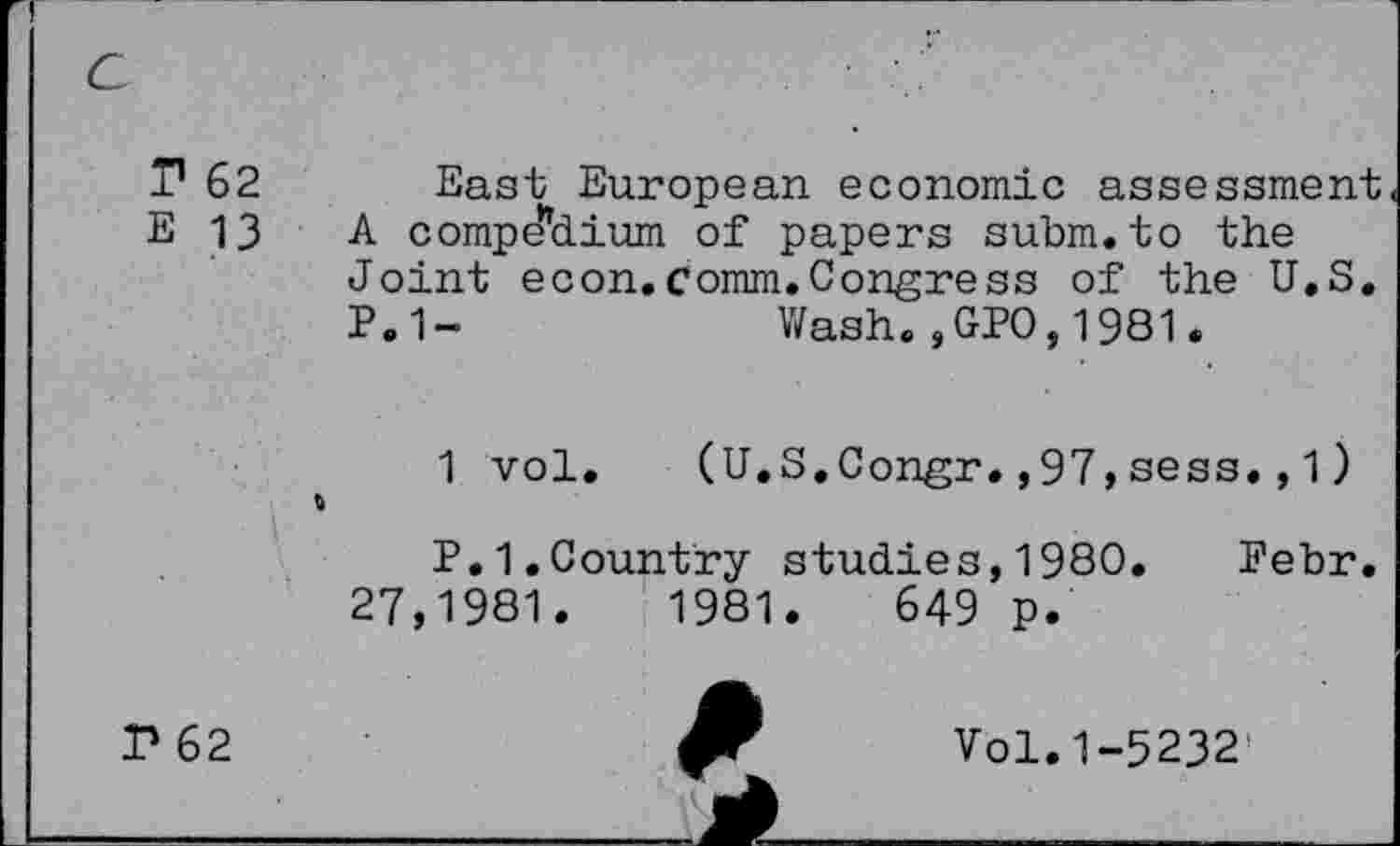 ﻿T1 62 East European economic assessment E 13 A compe’dium of papers subm.to the
Joint econ.comm.Congress of the U.S.
P.1-	Wash.,GPO,1981.
1 vol. (U.S.Congr.,97,sess., 1)
P.1.Country studies,1980. Pebr. 27,1981.	1981.	649 p.
P 62
Vol. 1-5232'